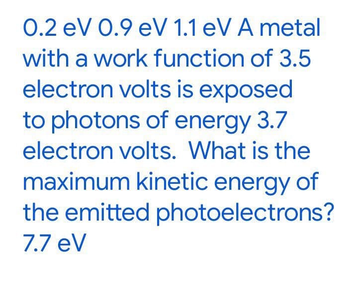 0.2 eV 0.9 eV 1.1 eV A metal
with a work function of 3.5
electron volts is exposed
to photons of energy 3.7
electron volts. What is the
maximum kinetic energy of
the emitted photoelectrons?
7.7 eV