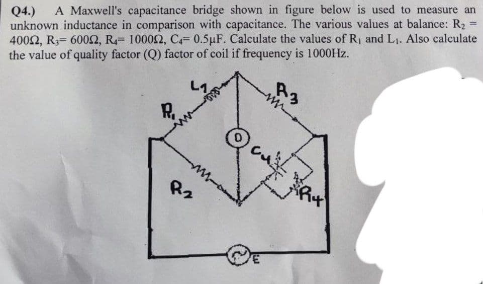 Q4.) A Maxwell's capacitance bridge shown in figure below is used to measure an
unknown inductance in comparison with capacitance. The various values at balance: R₂ =
40092, R3- 6000, R4 10002, C4= 0.5 µF. Calculate the values of R₁ and L₁. Also calculate
the value of quality factor (Q) factor of coil if frequency is 1000Hz.
L1
R₁
R₂
R4