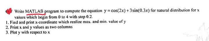 Write MATLAB program to compute the equation y = cos(2x) + 3sin(0.3x) for natural distribution for x
values which begin from 0 to 4 with step 0.2.
1. Find and print x-coordinate which realize max. and min. value of y
2. Print x and y values as two columns
3. Plot y with respect to x
Ves