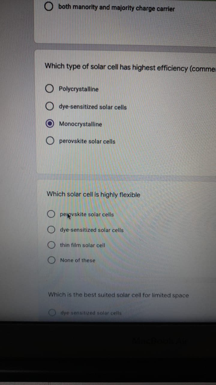 both manority and majority charge carrier
Which type of solar cell has highest efficiency (commer
Polycrystalline
dye-sensitized solar cells
Monocrystalline
perovskite solar cells
Which solar cell is highly flexible
O perpvskite solar cells
dye-sensitized solar cells
thin film solar cell
None of these
Which is the best suited solar cell for limited space
dye sensitized solar cella
