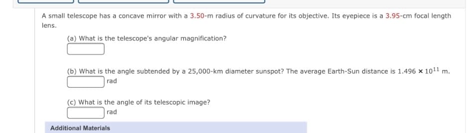 A small telescope has a concave mirror with a 3.50-m radius of curvature for its objective. Its eyepiece is a 3.95-cm focal length
lens.
(a) What is the telescope's angular magnification?
(b) What is the angle subtended by a 25,000-km diameter sunspot? The average Earth-Sun distance is 1.496 x 1011 m.
rad
(c) What is the angle of its telescopic image?
rad
Additional Materials
