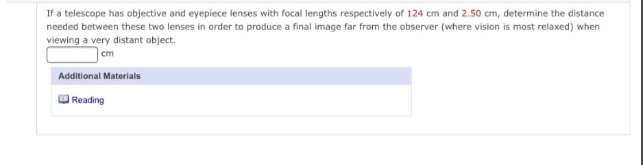 If a telescope has objective and eyepiece lenses with focal lengths respectively of 124 cm and 2.50 cm, determine the distance
needed between these two lenses in order to produce a final image far from the observer (where vision is most relaxed) when
viewing a very distant object.
cm
Additional Materials
| Reading
