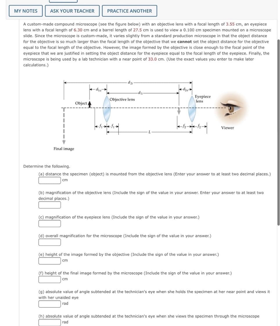 MY NOTES
ASK YOUR TEACHER
PRACTICE ANOTHER
A custom-made compound microscope (see the figure below) with an objective lens with a focal length of 3.55 cm, an eyepiece
lens with a focal length of 6.30 cm and a barrel length of 27.5 cm is used to view a 0.100 cm specimen mounted on a microscope
slide. Since the microscope is custom-made, it varies slightly from a standard production microscope in that the object distance
for the objective is so much larger than the focal length of the objective that we cannot set the object distance for the objective
equal to the focal length of the objective. However, the image formed by the objective is close enough to the focal point of the
eyepiece that we are justified in setting the object distance for the eyepiece equal to the focal length of the eyepiece. Finally, the
microscope is being used by a lab technician with a near point of 33.0 cm. (Use the exact values you enter to make later
calculations.)
Olp-
Objective lens
di-
Eyepiece
lens
Object
Viewer
Final image
Determine the following.
(a) distance the specimen (object) is mounted from the objective lens (Enter your answer to at least two decimal places.)
cm
(b) magnification of the objective lens (Include the sign of the value in your answer. Enter your answer to at least two
decimal places.)
(c) magnification of the eyepiece lens (Include the sign of the value in your answer.)
(d) overall magnification for the microscope (Include the sign of the value in your answer.)
(e) height of the image formed by the objective (Include the sign of the value i
your answer.)
cm
(f) height of the final image formed by the microscope (Include the sign of the value in your answer.)
cm
(g) absolute value of angle subtended at the technician's eye when she holds the specimen at her near point and views it
with her unaided eye
rad
(h) absolute value of angle subtended at the technician's eye when she views the specimen through the microscope
rad
