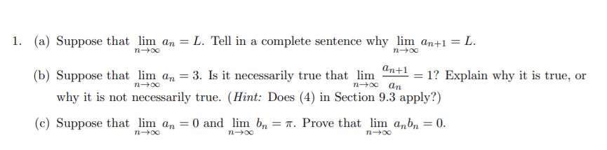 1. (a) Suppose that lim an = L. Tell in a complete sentence why lim an+1 = L.
n-00
(b) Suppose that lim an = 3. Is it necessarily true that lim "n+l = 1? Explain why it is true, or
n-0 an
why it is not necessarily true. (Hint: Does (4) in Section 9.3 apply?)
(c) Suppose that lim an = 0 and lim b,
n00
= T. Prove that lim a,bn
0.
n-00
n-00
