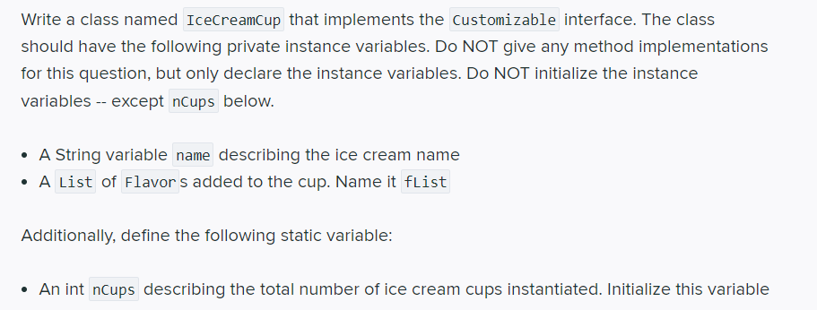 Write a class named IceCreamCup that implements the Customizable interface. The class
should have the following private instance variables. Do NOT give any method implementations
for this question, but only declare the instance variables. Do NOT initialize the instance
variables -- except nCups below.
A String variable name describing the ice cream name
• A List of Flavor s added to the cup. Name it flist
Additionally, define the following static variable:
• An int nCups describing the total number of ice cream cups instantiated. Initialize this variable
