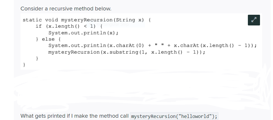 Consider a recursive method below.
static void mysteryRecursion (String x) {
if (x.length() < 1) {
System.out.println(x);
} else {
System.out.println (x.charAt (0) + " " + x.charAt (x.length () - 1)) ;
mysteryRecursion (x.substring (1, x.length () - 1));
What gets printed if I make the method call mysteryRecursion("helloworld");
