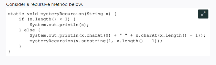 Consider a recursive method below.
static void mysteryRecursion (String x) {
if (x.length () < 1) {
System.out.println(x);
} else {
System.out.println (x.charAt (0) + " " + x.charAt (x.length () - 1) ) ;
mysteryRecursion (x.substring(1, x.length () - 1)) ;
