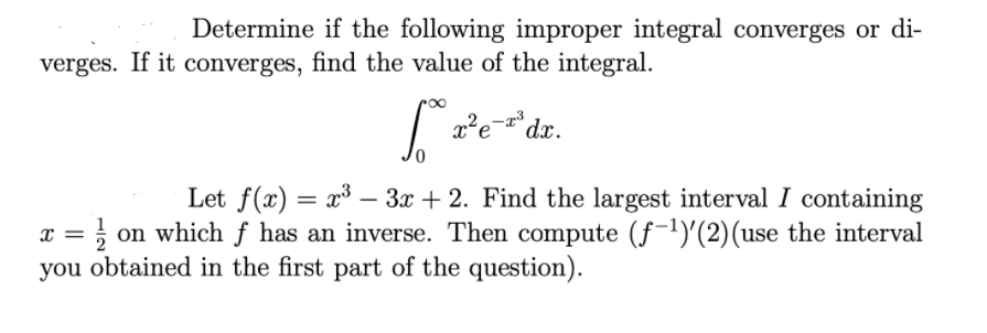 Determine if the following improper integral converges or di-
verges. If it converges, find the value of the integral.
re dz.
Let f(x) = x³ –- 3x + 2. Find the largest interval I containing
on which f has an inverse. Then compute (f-1)'(2)(use the interval
you obtained in the first part of the question).
|

