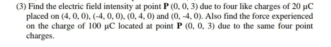 (3) Find the electric field intensity at point P (0, 0, 3) due to four like charges of 20 µC
placed on (4, 0, 0), (-4, 0, 0), (0, 4, 0) and (0, -4, 0). Also find the force experienced
on the charge of 100 uC located at point P (0, 0, 3) due to the same four point
charges.
