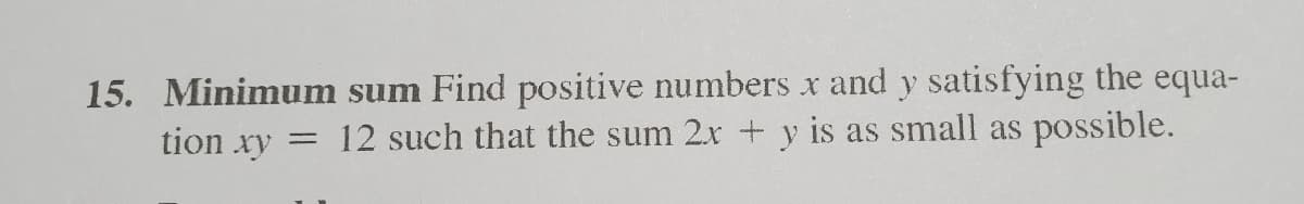 15. Minimum sum Find positive numbers x and y satisfying the equa-
tion xy = 12 such that the sum 2x + y is as small as possible.