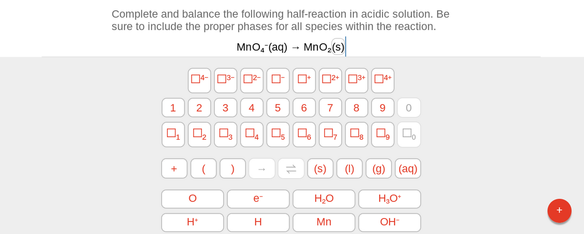 Complete and balance the following half-reaction in acidic solution. Be
sure to include the proper phases for all species within the reaction.
MnO₂ (aq) → MnO₂ (s)
1
+
2
O
I
4-³-²-
H+
(
3
4
03 04
)
e-
H
0- 7+ 2+ 3+ 4+
5
14
6
(s)
7
H₂O
Mn
8 9
(1) (g) (aq)
H3O+
0
OH-
+