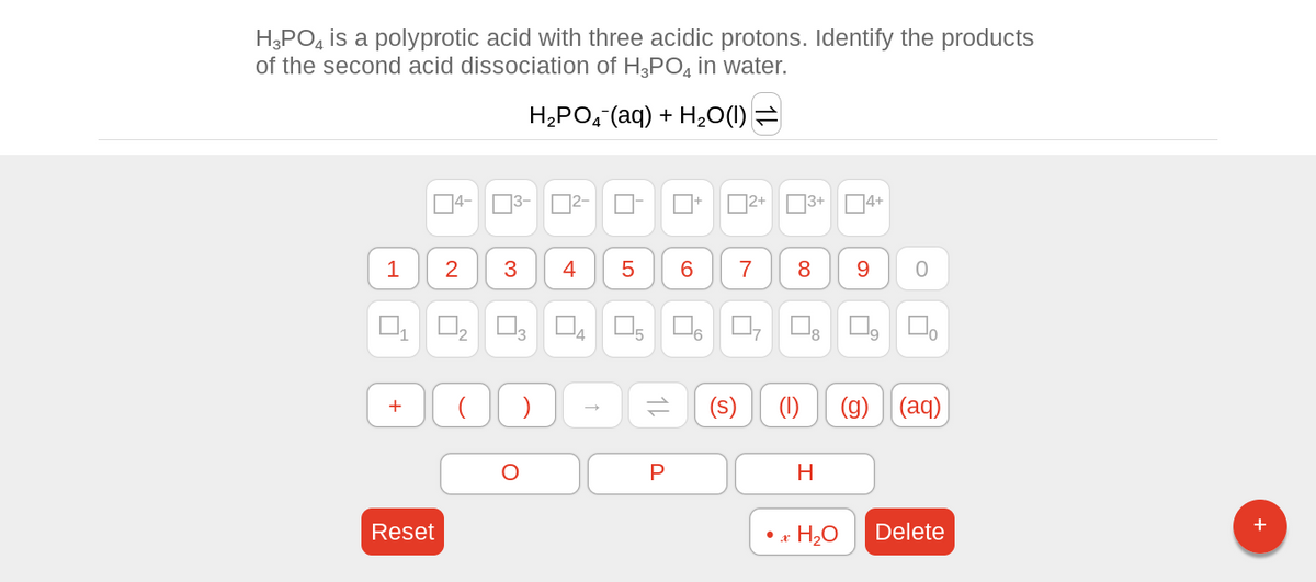 H3PO4 is a polyprotic acid with three acidic protons. Identify the products
of the second acid dissociation of H3PO4 in water.
H2PO4 (aq) + H2O(I)
1
1
+
4-
Reset
2
3-2-
3
)
4
O
↑
5 6
Ď
14
P
2+ 3+
0₂ 03 04 05 06 07 08 口口。
¹2
7
8
4+
H
9
(s) (1) (g)
H₂O
O
(aq)
Delete
+