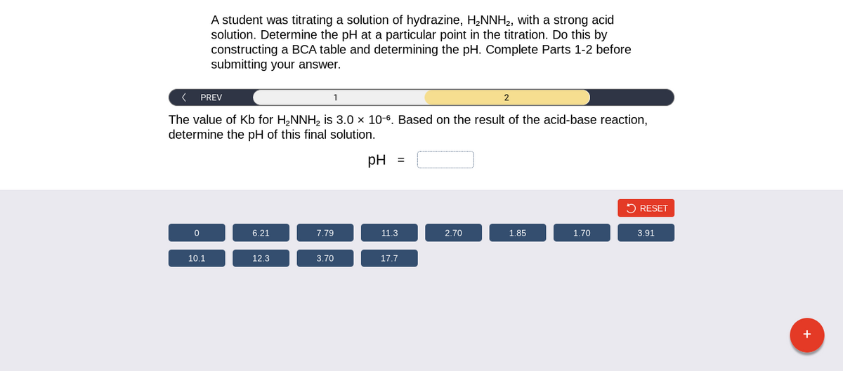< PREV
The value of Kb for H₂NNH₂ is 3.0 x 10-6. Based on the result of the acid-base reaction,
determine the pH of this final solution.
0
A student was titrating a solution of hydrazine, H₂NNH₂, with a strong acid
solution. Determine the pH at a particular point in the titration. Do this by
constructing a BCA table and determining the pH. Complete Parts 1-2 before
submitting your answer.
10.1
6.21
12.3
1
7.79
3.70
pH =
11.3
17.7
2.70
2
1.85
1.70
RESET
3.91