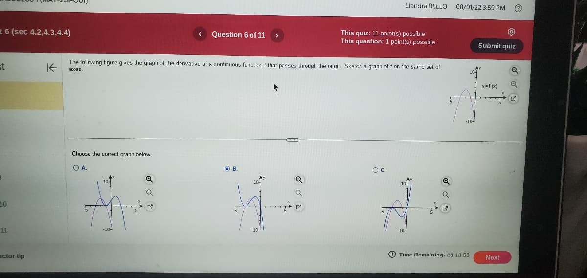 z 6 (sec 4.2,4.3,4.4)
st
10
11
uctor tip
K
Choose the correct graph below.
O A.
10
The following figure gives the graph of the derivative of a continuous function f that passes through the origin. Sketch a graph of f on the same set of
axes.
Q
Question 6 of 11
Q
B.
Q
Liandra BELLO
This quiz: 11 point(s) possible
This question: 1 point(s) possible
O C.
10-
-5
08/01/22 3:59 PM
Time Remaining: 00:18:58
Submit quiz
y = f'(x)
Next
Q