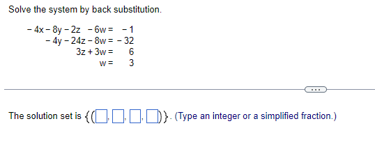 Solve the system by back substitution.
- 4x - 8y - 2z - 6w = -1
- 4y - 24z - 8w = - 32
3z + 3w =
W =
3
..
The solution set is { O1ID}(Type an integer or a simplified fraction.)
263
