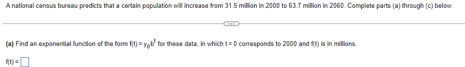 A national census bureau predicts that a certain population will increase from 31.5 million in 2000 to 63.7 million in 2060. Complete parts (a) through (c) below.
(a) Find an exponential function of the form f(t) = y,b' for these data, in which t=0 corresponds to 2000 and f(t) is in millions.
f(t) =
