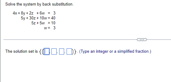 Solve the system by back substitution.
4x + 8y + 2z + 6w = 3
5y + 30z + 10w = 40
5z + 5w = 10
w= 3
...
The solution set is { 01I)} (Type an integer or a simplified fraction.)
