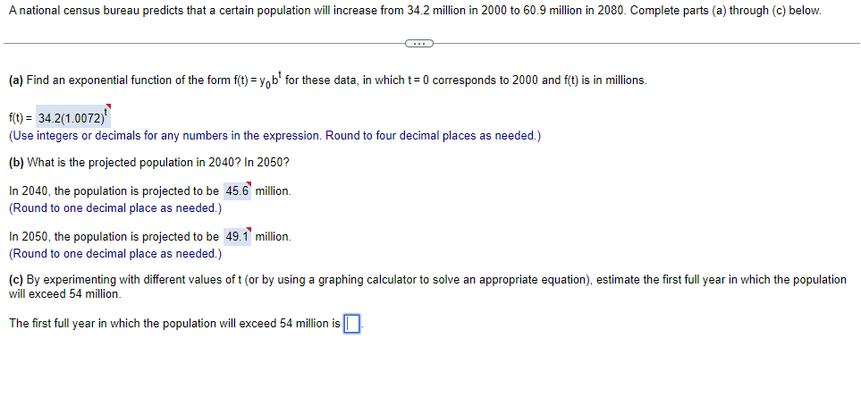 A national census bureau predicts that a certain population will increase from 34.2 million in 2000 to 60.9 million in 2080. Complete parts (a) through (c) below.
(a) Find an exponential function of the form f(t) = V.b' for these data, in which t= 0 corresponds to 2000 and f(t) is in millions.
f(t) = 34.2(1.0072)
(Use integers or decimals for any numbers in the expression. Round to four decimal places as needed.)
(b) What is the projected population in 2040? In 2050?
In 2040, the population is projected to be 45.6 million.
(Round to one decimal place as needed.)
In 2050, the population is projected to be 49.1 million.
(Round to one decimal place as needed.)
(c) By experimenting with different values of t (or by using a graphing calculator to solve an appropriate equation), estimate the first full year in which the population
will exceed 54 million.
The first full year in which the population will exceed 54 million is
