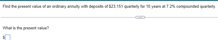 Find the present value of an ordinary annuity with deposits of $23,151 quarterly for 10 years at 7.2% compounded quarterly.
What is the present value?
