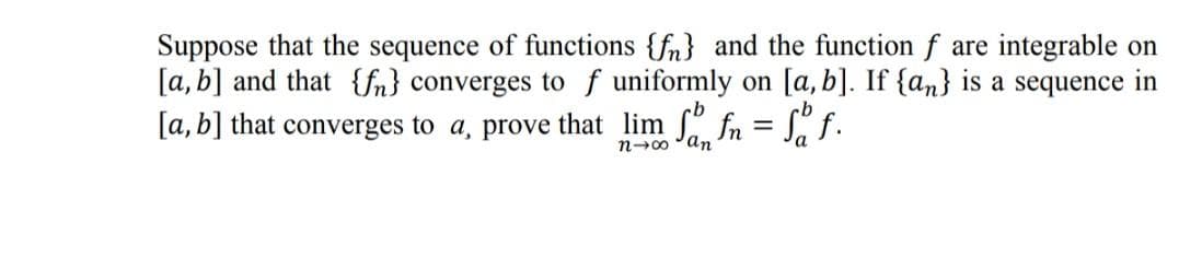 Suppose that the sequence of functions {fn} and the function f are integrable on
[a, b] and that {fn} converges to f uniformly on [a, b]. If {an} is a sequence in
[a, b] that converges to a, prove that lim fn = S" f.
cb
n-00 °an
