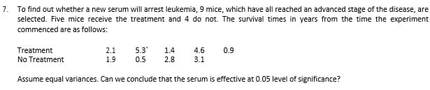 7. To find out whether a new serum will arrest leukemia, 9 mice, which have all reached an advanced stage of the disease, are
selected. Five mice receive the treatment and 4 do not. The survival times in years from the time the experiment
commenced are as follows:
Treatment
2.1
5.3
1.4
4.6
0.9
No Treatment
1.9
0.5
2.8
3.1
Assume equal variances. Can we conclude that the serum is effective at 0.05 level of significance?
