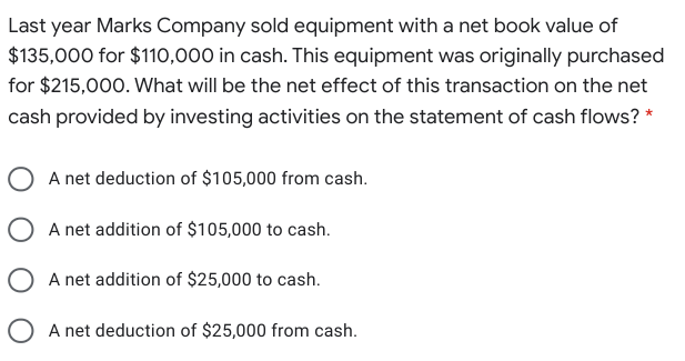 Last year Marks Company sold equipment with a net book value of
$135,000 for $110,000 in cash. This equipment was originally purchased
for $215,000. What will be the net effect of this transaction on the net
cash provided by investing activities on the statement of cash flows? *
A net deduction of $105,000 from cash.
O A net addition of $105,000 to cash.
O A net addition of $25,000 to cash.
O A net deduction of $25,000 from cash.

