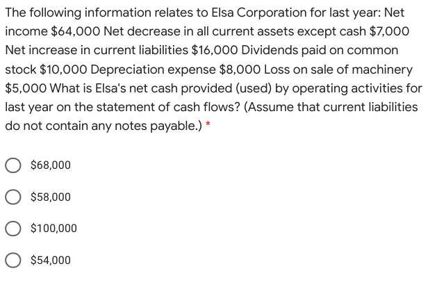 The following information relates to Elsa Corporation for last year: Net
income $64,00O Net decrease in all current assets except cash $7,000
Net increase in current liabilities $16,000 Dividends paid on common
stock $10,000 Depreciation expense $8,000 Loss on sale of machinery
$5,000 What is Elsa's net cash provided (used) by operating activities for
last year on the statement of cash flows? (Assume that current liabilities
do not contain any notes payable.) *
$68,000
O $58,000
O $100,000
$54,000
