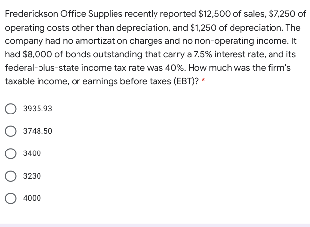 Frederickson Office Supplies recently reported $12,500 of sales, $7,250 of
operating costs other than depreciation, and $1,250 of depreciation. The
company had no amortization charges and no non-operating income. It
had $8,000 of bonds outstanding that carry a 7.5% interest rate, and its
federal-plus-state income tax rate was 40%. How much was the firm's
taxable income, or earnings before taxes (EBT)? *
3935.93
3748.50
3400
3230
4000
