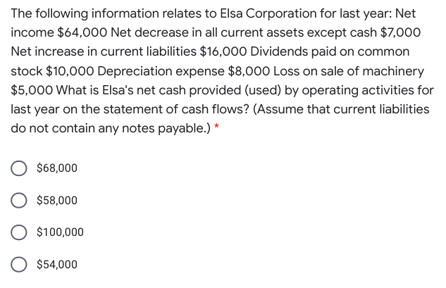 The following information relates to Elsa Corporation for last year: Net
income $64,000 Net decrease in all current assets except cash $7,000
Net increase in current liabilities $16,000 Dividends paid on common
stock $10,000 Depreciation expense $8,000 Loss on sale of machinery
$5,000 What is Elsa's net cash provided (used) by operating activities for
last year on the statement of cash flows? (Assume that current liabilities
do not contain any notes payable.) *
$68,000
$58,000
$100,000
$54,000

