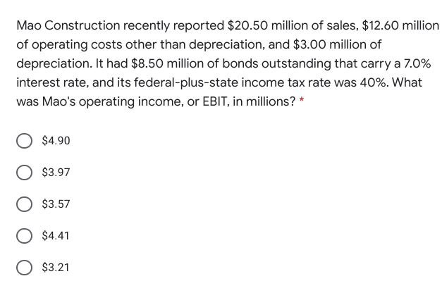 Mao Construction recently reported $20.50 million of sales, $12.60 million
of operating costs other than depreciation, and $3.00 million of
depreciation. It had $8.50 million of bonds outstanding that carry a 7.0%
interest rate, and its federal-plus-state income tax rate was 40%. What
was Mao's operating income, or EBIT, in millions? *
$4.90
$3.97
$3.57
$4.41
O $3.21
