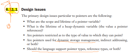 6. 1.1 Design Issues
The primary design issues particular to pointers are the following:
• What are the scope and lifetime of a pointer variable?
• What is the lifetime of a heap-dynamic variable (the value a pointer
references)?
• Are pointers restricted as to the type of value to which they can point?
• Are pointers used for dynamic storage management, indirect addressing,
or both?
• Should the language support pointer types, reference types, or both?

