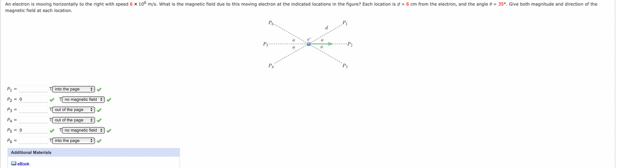 An electron is moving horizontally to the right with speed 6 x 106 m/s. What is the magnetic field due to this moving electron at the indicated locations in the figure? Each location is d = 6 cm from the electron, and the angle 0 = 35°. Give both magnitude and direction of the
magnetic field at each location.
P6-
d
-P2
P5
P3
P4
into the page
P1 =
no magnetic field
P2 = 0
out of the page
P3 =
P4 =
out of the page
no magnetic field +
P5 = 0
Р
into the page
Additional Materials
A eBook
