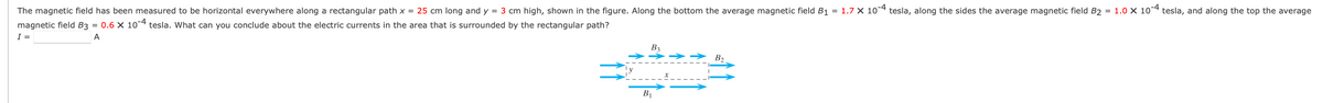 The magnetic field has been measured to be horizontal everywhere along a rectangular path x = 25 cm long and y = 3 cm high, shown in the figure. Along the bottom the average magnetic field B1 = 1.7 X 10*4
tesla, along the sides the average magnetic field B2 = 1.0 × 10*4 tesla, and along the top the average
magnetic field B3 = 0.6 × 10-4 tesla. What can you conclude about the electric currents in the area that is surrounded by the rectangular path?
I =
A
B3
>>
B2
B1
