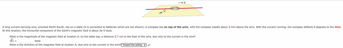 A long current-carrying wire, oriented North-South, lies on a table (it is connected to batteries which are not shown). A compass lies on top of the wire, with the compass needle about 3 mm above the wire. With the current running, the compass deflects 9 degrees to the West.
At this location, the horizontal component of the Earth's magnetic field is about 2e-5 tesla.
What is the magnitude of the magnetic field at location A, on the table top, a distance 2.7 cm to the East of the wire, due only to the current in the wire?
tesla
What is the direction of the magnetic field at location A, due only to the current in the wire?( Toward the ceiling

