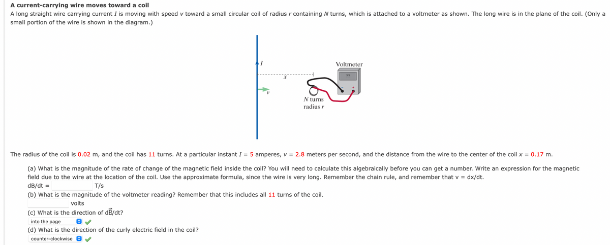 A current-carrying wire moves toward a coil
A long straight wire carrying current I is moving with speed v toward a small circular coil of radiusr containing N turns, which is attached to a voltmeter as shown. The long wire is in the plane of the coil. (Only a
small portion of the wire is shown in the diagram.)
Voltmeter
??
N turns
radius r
The radius of the coil is 0.02 m, and the coil has 11 turns. At a particular instant I = 5 amperes, v = 2.8 meters per second, and the distance from the wire to the center of the coil x = 0.17 m.
(a) What is the magnitude of the rate of change of the magnetic field inside the coil? You will need to calculate this algebraically before you can get a number. Write an expression for the magnetic
field due to the wire at the location of the coil. Use the approximate formula, since the wire is very long. Remember the chain rule, and remember that v =
dx/dt.
dB/dt =
T/s
(b) What is the magnitude of the voltmeter reading? Remember that this includes all 11 turns of the coil.
volts
(c) What is the direction of dB/dt?
into the page
(d) What is the direction of the curly electric field in the coil?
counter-clockwise
