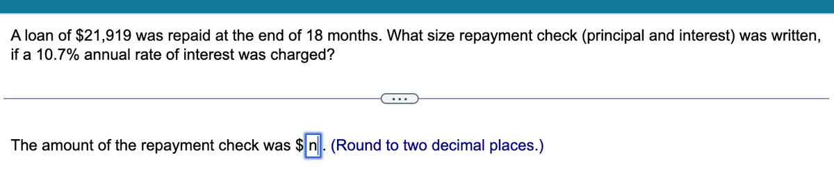 A loan of $21,919 was repaid at the end of 18 months. What size repayment check (principal and interest) was written,
if a 10.7% annual rate of interest was charged?
The amount of the repayment check was $n. (Round to two decimal places.)