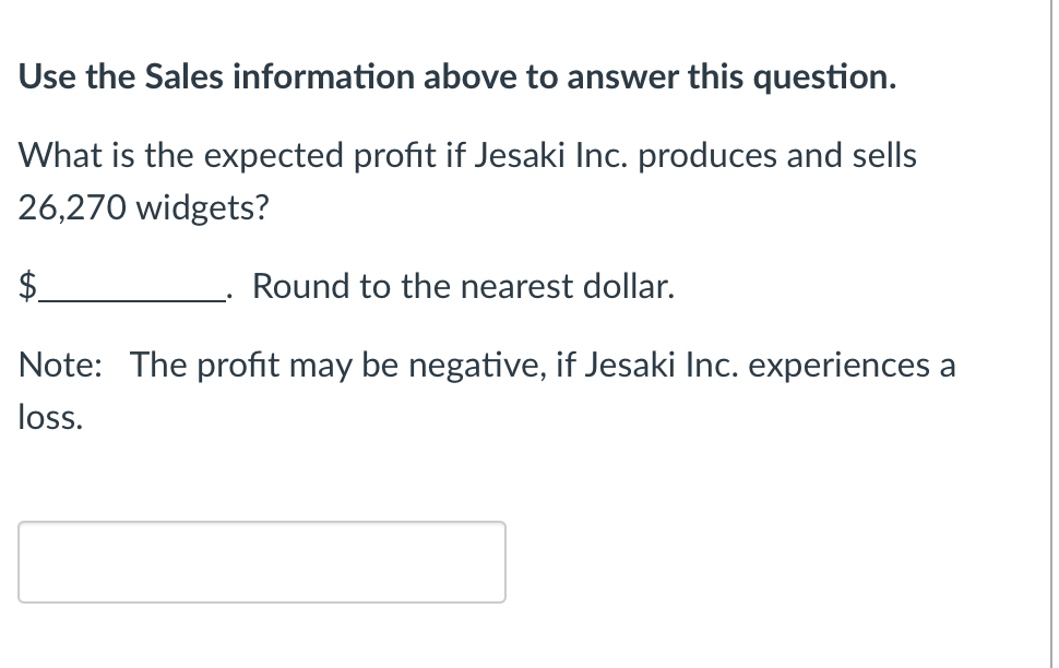 Use the Sales information above to answer this question.
What is the expected profit if Jesaki Inc. produces and sells
26,270 widgets?
Round to the nearest dollar.
Note: The profit may be negative, if Jesaki Inc. experiences a
loss.