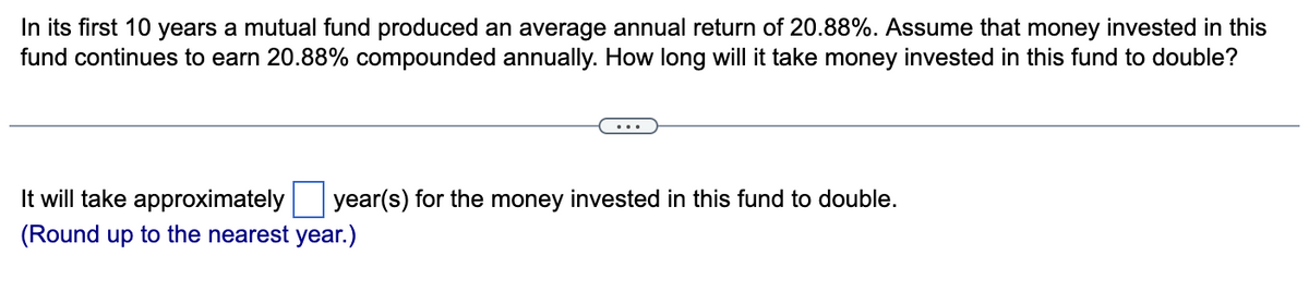 In its first 10 years a mutual fund produced an average annual return of 20.88%. Assume that money invested in this
fund continues to earn 20.88% compounded annually. How long will it take money invested in this fund to double?
year(s) for the money invested in this fund to double.
It will take approximately
(Round up to the nearest year.)