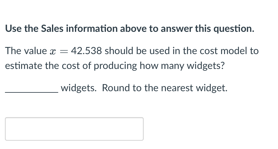 Use the Sales information above to answer this question.
The value x = 42.538 should be used in the cost model to
estimate the cost of producing how many widgets?
widgets. Round to the nearest widget.