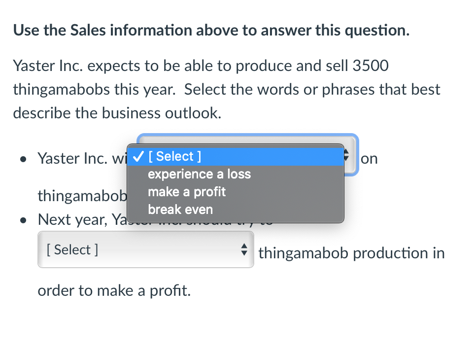 Use the Sales information above to answer this question.
Yaster Inc. expects to be able to produce and sell 3500
thingamabobs this year. Select the words or phrases that best
describe the business outlook.
• Yaster Inc. wi✓ [Select]
on
thingamabob
• Next year, Yas
[Select]
thingamabob production in
order to make a profit.
experience a loss
make a profit
break even
