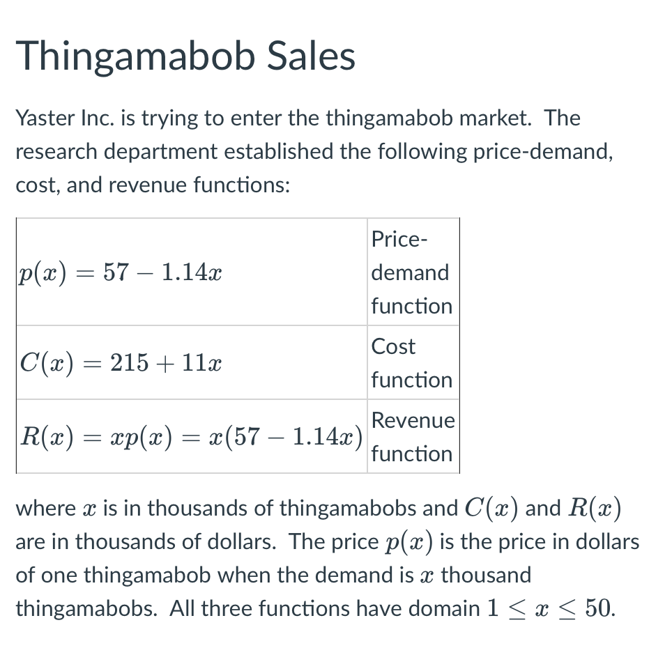 Thingamabob Sales
Yaster Inc. is trying to enter the thingamabob market. The
research department established the following price-demand,
cost, and revenue functions:
Price-
p(x) = 57 1.14x
demand
function
Cost
|C(x) = 215 + 11x
function
Revenue
|R(x) = xp(x) = x(57 — 1.14x)
function
where x is in thousands of thingamabobs and C(x) and R(x)
are in thousands of dollars. The price p(x) is the price in dollars
of one thingamabob when the demand is a thousand
thingamabobs. All three functions have domain 1 ≤ x ≤ 50.