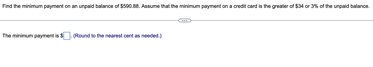 Find the minimum payment on an unpaid balance of $590.88. Assume that the minimum payment on a credit card is the greater of $34 or 3% of the unpaid balance.
The minimum payment is $
(Round to the nearest cent as needed.)
