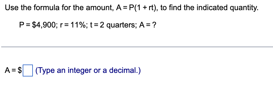 Use the formula for the amount, A = P(1 + rt), to find the indicated quantity.
P = $4,900; r = 11%; t = 2 quarters; A = ?
A = $(Type an integer or a decimal.)