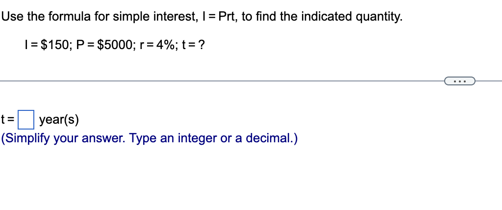 Use the formula for simple interest, I = Prt, to find the indicated quantity.
1 = $150; P = $5000; r = 4%; t = ?
t= year(s)
(Simplify your answer. Type an integer or a decimal.)