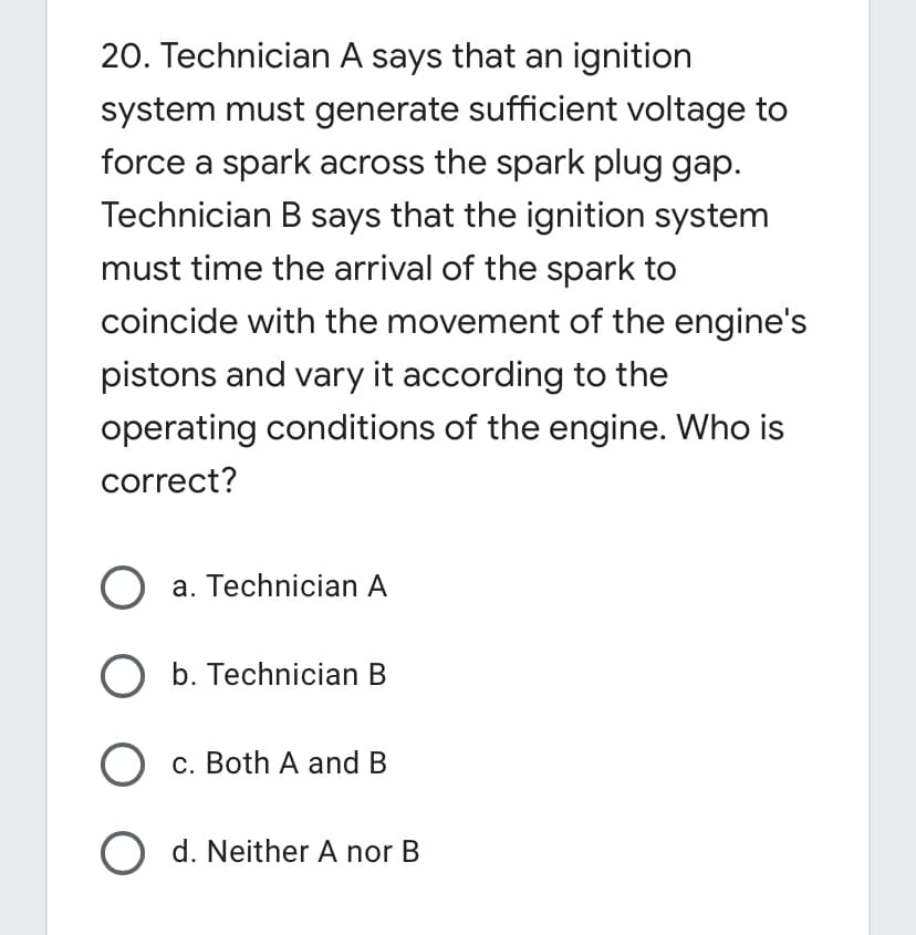 20. Technician A says that an ignition
system must generate sufficient voltage to
force a spark across the spark plug gap.
Technician B says that the ignition system
must time the arrival of the spark to
coincide with the movement of the engine's
pistons and vary it according to the
operating conditions of the engine. Who is
correct?
O a. Technician A
O b. Technician B
c. Both A and B
O d. Neither A nor B
