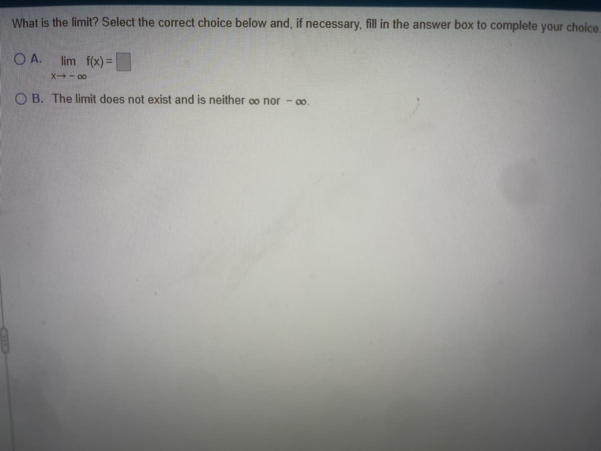 What is the limit? Select the correct choice below and, if necessary, fill in the answer box to complete your choice.
O A.
lim f(x)=
OB. The limit does not exist and is neither oo nor - o.
