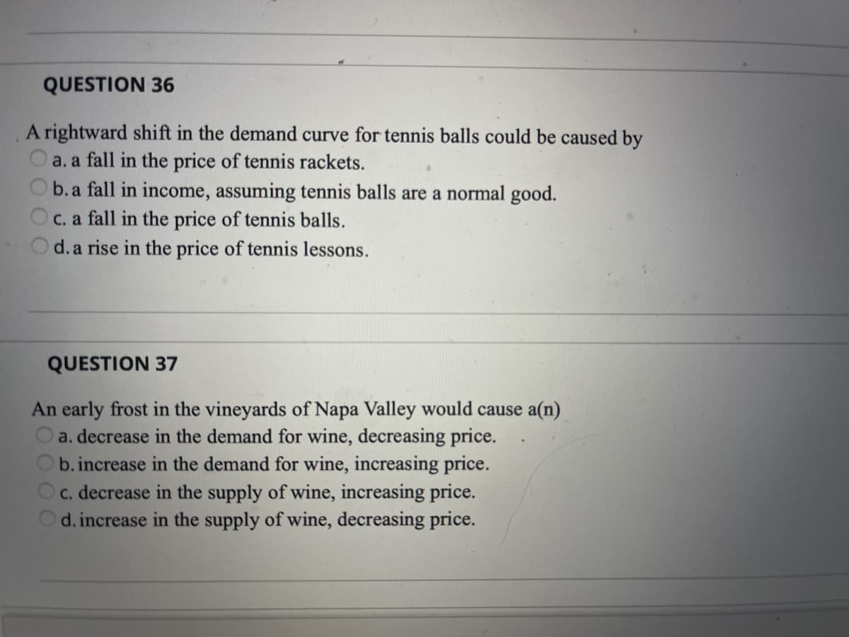 QUESTION 36
A rightward shift in the demand curve for tennis balls could be caused by
a. a fall in the price of tennis rackets.
b.a fall in income, assuming tennis balls are a normal good.
C. a fall in the price of tennis balls.
d. a rise in the price of tennis lessons.
QUESTION 37
An early frost in the vineyards of Napa Valley would cause a(n)
a. decrease in the demand for wine, decreasing price.
b. increase in the demand for wine, increasing price.
c. decrease in the supply of wine, increasing price.
d. increase in the supply of wine, decreasing price.
