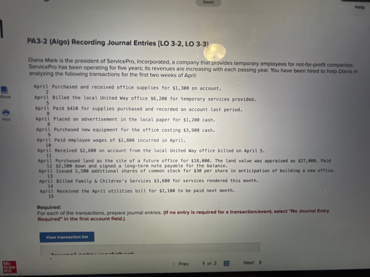 Saved
Help
PA3-2 (Algo) Recording Journal Entries [LO 3-2, LO 3-3]
Diana Mark is the president of Service Pro, Incorporated, a company that provides temporary employees for not-for-profit companies.
ServicePro has been operating for five years; its revenues are increasing with each passing year. You have been hired to help Diana in
analyzing the following transactions for the first two weeks of April:
April Purchased and received office supplies for $1,300 on account.
2
Book
April Billed the local United Way office $6,200 for temporary services provided.
5
April Paid $410 for supplies purchased and recorded on account last period.
8
Print
April Placed an advertisement in the local paper for $1,200 cash.
8
April Purchased new equipment for the office costing $3,900 cash.
9
April Paid employee wages of $2,800 incurred in April.
10
April Received $2,600 on account from the local United Way office billed on April 5.
11
April Purchased land as the site of a future office for $18,000. The land value was appraised as $27,000. Paid
12 $2,500 down and signed a long-term note payable for the balance.
April Issued 2,500 additional shares of common stock for $30 per share in anticipation of building a new office.
13
April Billed Family & Children's Services $3,600 for services rendered this month.
14
April Received the April utilities bill for $1,100 to be paid next month.
15
Required:
For each of the transactions, prepare journal entries. (If no entry is required for a transaction/event, select "No Journal Entry
Required" in the first account field.)
View transaction list
< Prev
1 of 2
Next >
Mc
Graw
Hill