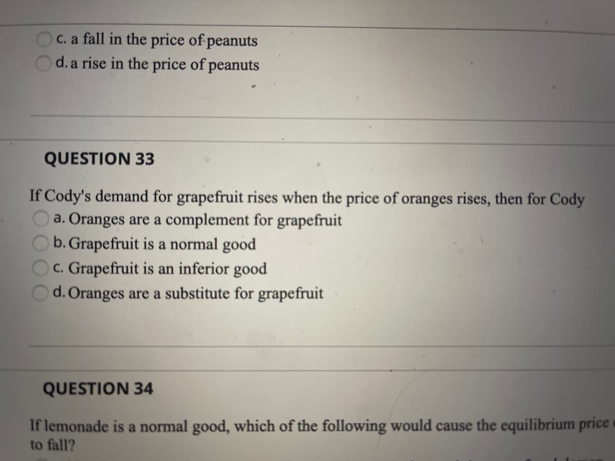 C. a fall in the price of peanuts
d. a rise in the price of peanuts
QUESTION 33
If Cody's demand for grapefruit rises when the price of oranges rises, then for Cody
a. Oranges are a complement for grapefruit
b. Grapefruit is a normal good
C. Grapefruit is an inferior good
d. Oranges are a substitute for grapefruit
QUESTION 34
If lemonade is a normal good, which of the following would cause the equilibrium price
to fall?
