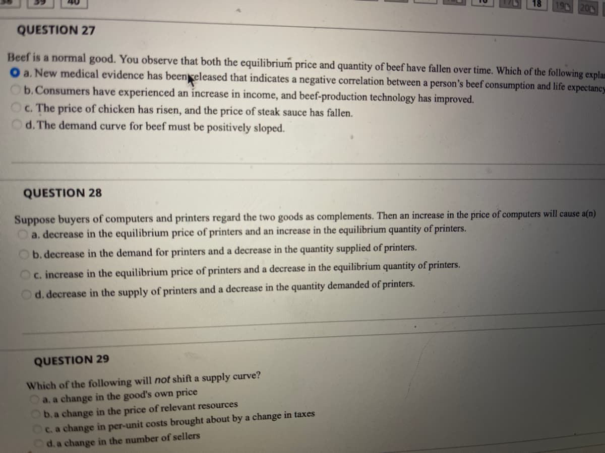 20
QUESTION 27
Beef is a normal good. You observe that both the equilibrium price and quantity of beef have fallen over time. Which of the following explam
O a. New medical evidence has beenreleased that indicates a negative correlation between a person's beef consumption and life expectancy
b.Consumers have experienced an increase in income, and beef-production technology has improved.
Oc. The price of chicken has risen, and the price of steak sauce has fallen.
d. The demand curve for beef must be positively sloped.
QUESTION 28
Suppose buyers of computers and printers regard the two goods as complements. Then an increase in the price of computers will cause a(n)
Oa. decrease in the equilibrium price of printers and an increase in the equilibrium quantity of printers.
Ob. decrease in the demand for printers and a decrease in the quantity supplied of printers.
Oc. increase in the equilibrium price of printers and a decrease in the equilibrium quantity of printers.
Od. decrease in the supply of printers and a decrease in the quantity demanded of printers.
QUESTION 29
Which of the following will not shift a supply curve?
a, a change in the good's own price
C. a change in per-unit costs brought about by a change in taxes
d. a change in the number of sellers
b. a change in the price of relevant resources
